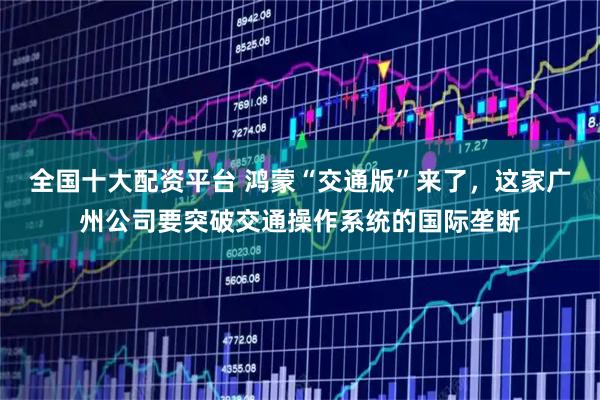 全国十大配资平台 鸿蒙“交通版”来了，这家广州公司要突破交通操作系统的国际垄断