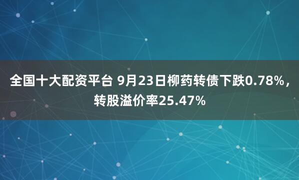 全国十大配资平台 9月23日柳药转债下跌0.78%，转股溢价率25.47%