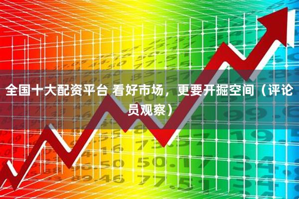 全国十大配资平台 看好市场，更要开掘空间（评论员观察）