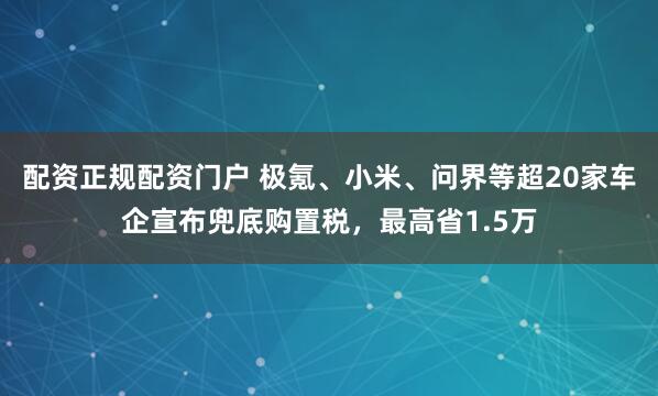 配资正规配资门户 极氪、小米、问界等超20家车企宣布兜底购置税，最高省1.5万