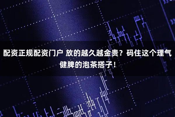 配资正规配资门户 放的越久越金贵？码住这个理气健脾的泡茶搭子！