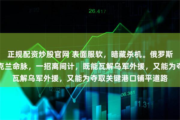 正规配资炒股官网 表面服软，暗藏杀机。俄罗斯这份条约意在掐断乌克兰命脉，一招离间计，既能瓦解乌军外援，又能为夺取关键港口铺平道路
