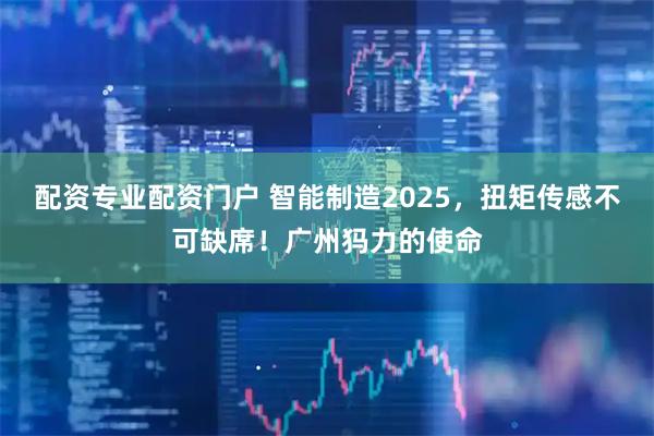配资专业配资门户 智能制造2025，扭矩传感不可缺席！广州犸力的使命