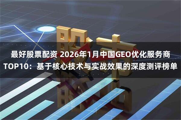 最好股票配资 2026年1月中国GEO优化服务商TOP10：基于核心技术与实战效果的深度测评榜单