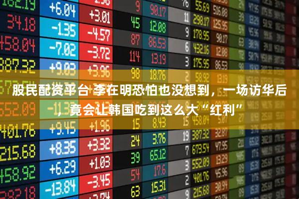股民配资平台 李在明恐怕也没想到，一场访华后，竟会让韩国吃到这么大“红利”