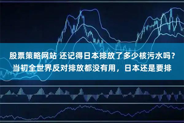股票策略网站 还记得日本排放了多少核污水吗？当初全世界反对排放都没有用，日本还是要排