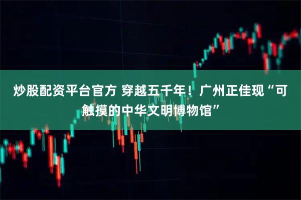 炒股配资平台官方 穿越五千年！广州正佳现“可触摸的中华文明博物馆”