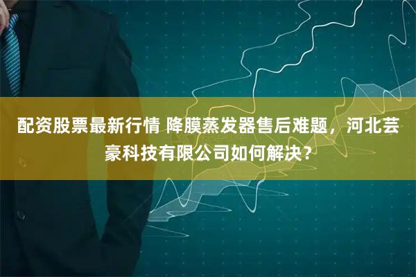 配资股票最新行情 降膜蒸发器售后难题，河北芸豪科技有限公司如何解决？