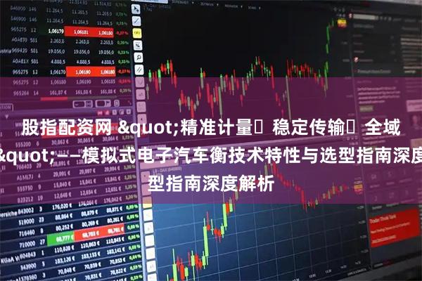 股指配资网 "精准计量・稳定传输・全域适配"——模拟式电子汽车衡技术特性与选型指南深度解析
