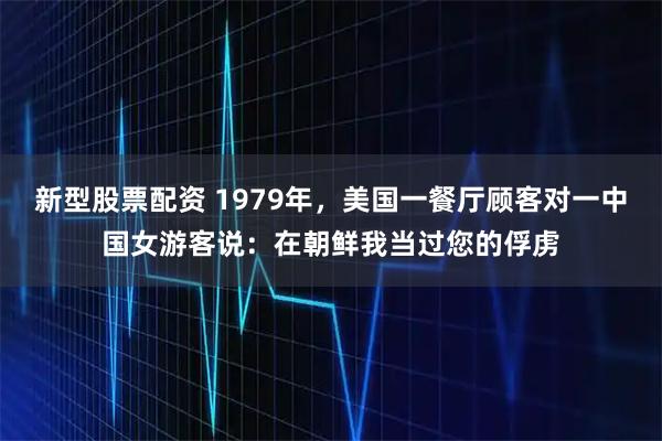 新型股票配资 1979年，美国一餐厅顾客对一中国女游客说：在朝鲜我当过您的俘虏
