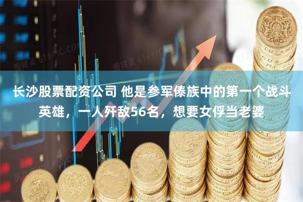 长沙股票配资公司 他是参军傣族中的第一个战斗英雄，一人歼敌56名，想要女俘当老婆