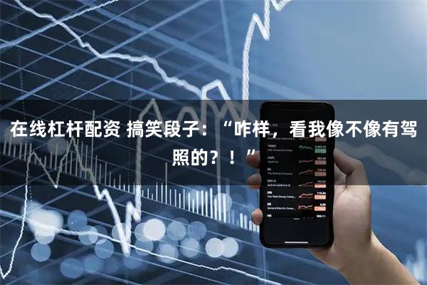 在线杠杆配资 搞笑段子：“咋样，看我像不像有驾照的？！”