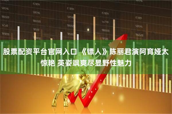 股票配资平台官网入口 《镖人》陈丽君演阿育娅太惊艳 英姿飒爽尽显野性魅力