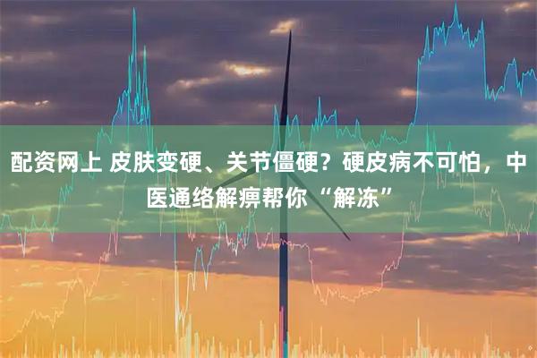 配资网上 皮肤变硬、关节僵硬？硬皮病不可怕，中医通络解痹帮你 “解冻”