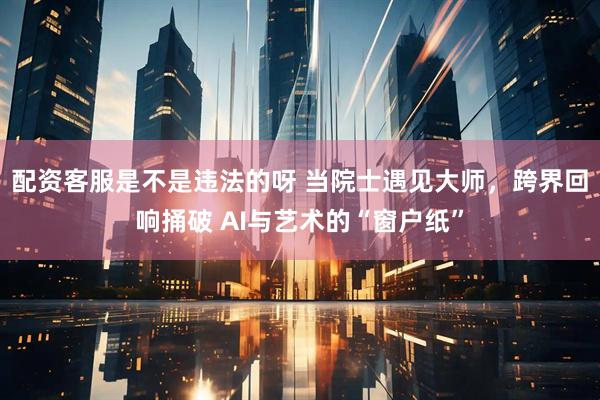 配资客服是不是违法的呀 当院士遇见大师，跨界回响捅破 AI与艺术的“窗户纸”