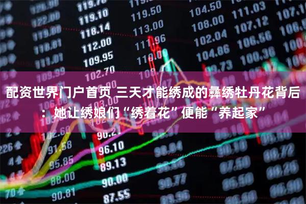 配资世界门户首页 三天才能绣成的彝绣牡丹花背后：她让绣娘们“绣着花”便能“养起家”