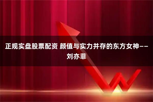 正规实盘股票配资 颜值与实力并存的东方女神——刘亦菲