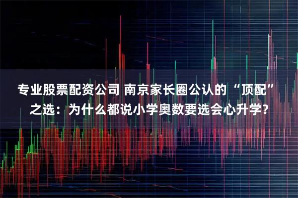 专业股票配资公司 南京家长圈公认的 “顶配” 之选：为什么都说小学奥数要选会心升学？