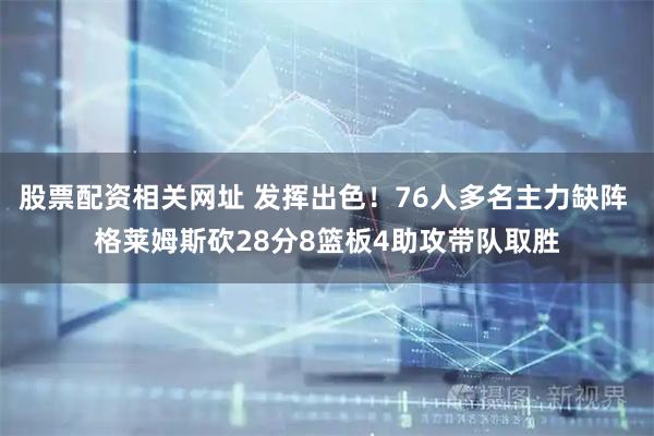 股票配资相关网址 发挥出色！76人多名主力缺阵 格莱姆斯砍28分8篮板4助攻带队取胜