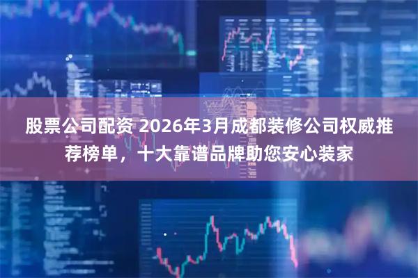 股票公司配资 2026年3月成都装修公司权威推荐榜单，十大靠谱品牌助您安心装家