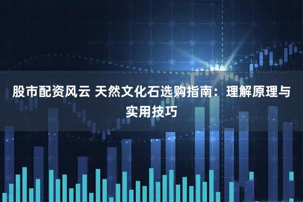 股市配资风云 天然文化石选购指南：理解原理与实用技巧