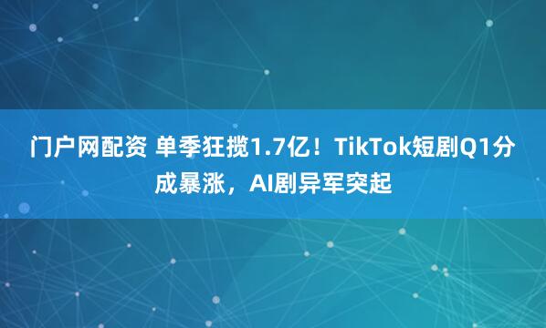 门户网配资 单季狂揽1.7亿！TikTok短剧Q1分成暴涨，AI剧异军突起