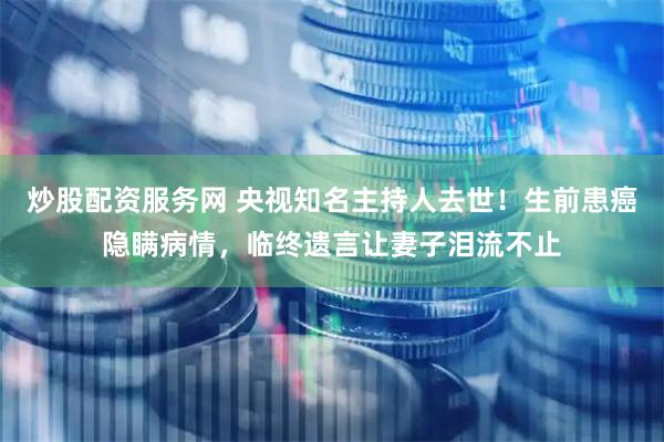 炒股配资服务网 央视知名主持人去世！生前患癌隐瞒病情，临终遗言让妻子泪流不止