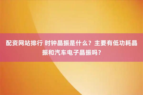 配资网站排行 时钟晶振是什么？主要有低功耗晶振和汽车电子晶振吗？