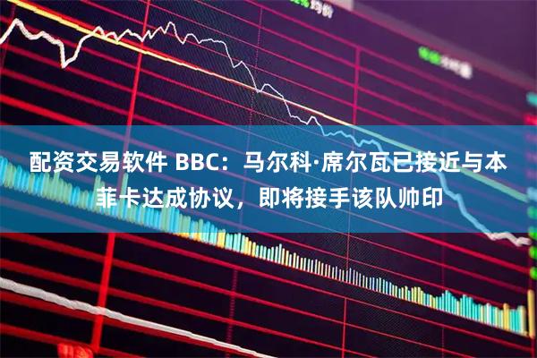 配资交易软件 BBC：马尔科·席尔瓦已接近与本菲卡达成协议，即将接手该队帅印